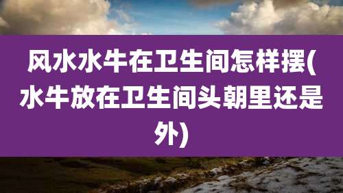 风水水牛在卫生间怎样摆(水牛放在卫生间头朝里还是外)