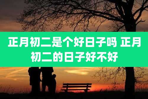 正月初二是个好日子吗 正月初二的日子好不好