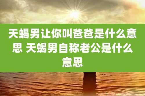 天蝎男让你叫爸爸是什么意思 天蝎男自称老公是什么意思