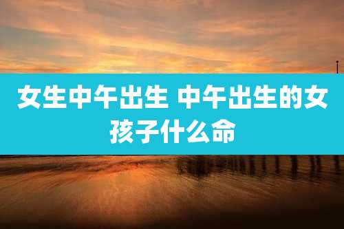 女生中午出生 中午出生的女孩子什么命