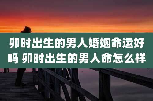 卯时出生的男人婚姻命运好吗 卯时出生的男人命怎么样
