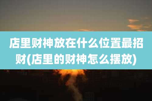 店里财神放在什么位置最招财(店里的财神怎么摆放)