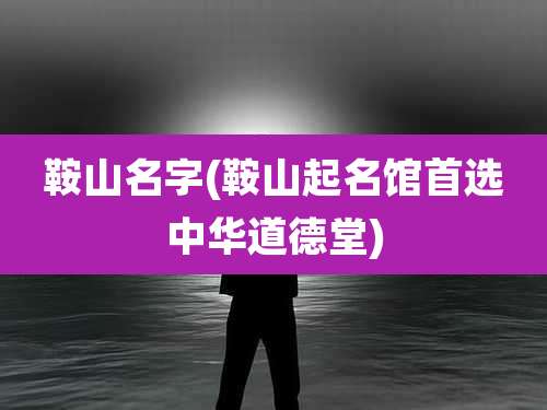 鞍山名字(鞍山起名馆首选中华道德堂)