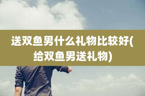 送双鱼男什么礼物比较好(给双鱼男送礼物)