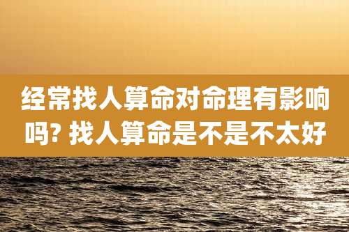 经常找人算命对命理有影响吗? 找人算命是不是不太好