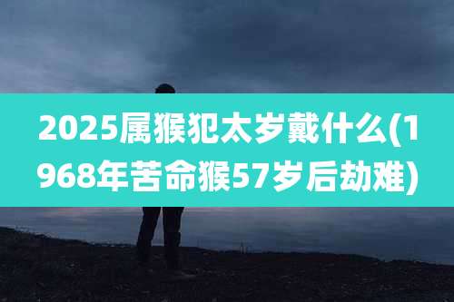 2025属猴犯太岁戴什么(1968年苦命猴57岁后劫难)