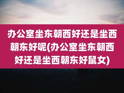 办公室坐东朝西好还是坐西朝东好呢(办公室坐东朝西好还是坐西朝东好鼠女)