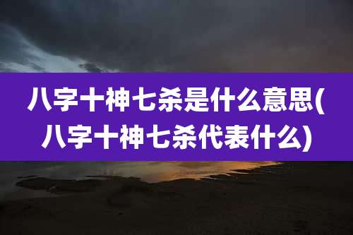 八字十神七杀是什么意思(八字十神七杀代表什么)