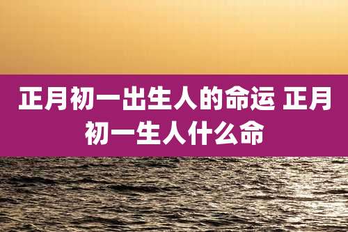正月初一出生人的命运 正月初一生人什么命