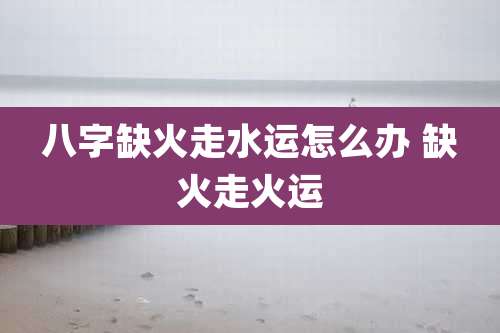 八字缺火走水运怎么办 缺火走火运