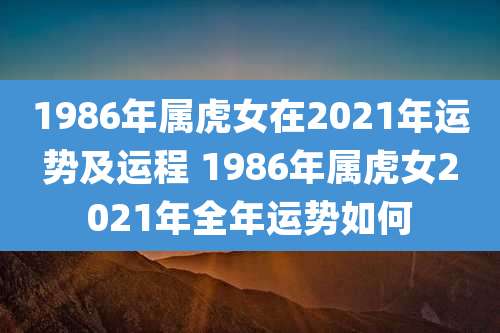 1986年属虎女在2021年运势及运程 1986年属虎女2021年全年运势如何