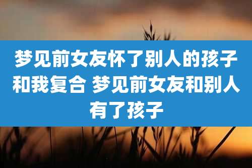 梦见前女友怀了别人的孩子和我复合 梦见前女友和别人有了孩子