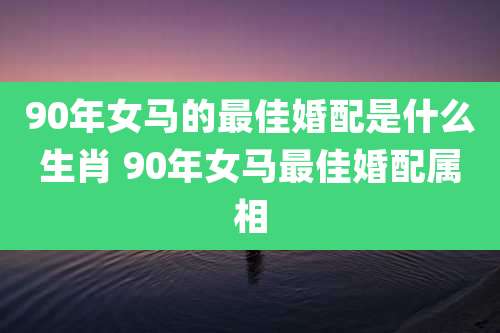 90年女马的最佳婚配是什么生肖 90年女马最佳婚配属相