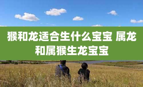 猴和龙适合生什么宝宝 属龙和属猴生龙宝宝