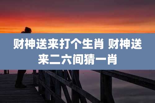 财神送来打个生肖 财神送来二六间猜一肖