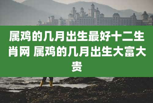 属鸡的几月出生最好十二生肖网 属鸡的几月出生大富大贵