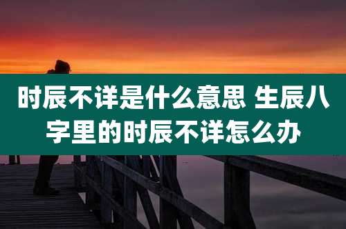 时辰不详是什么意思 生辰八字里的时辰不详怎么办