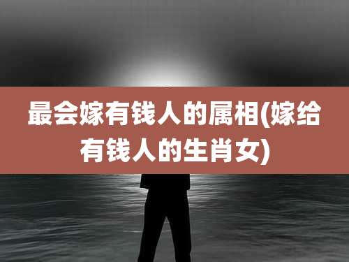 最会嫁有钱人的属相(嫁给有钱人的生肖女)
