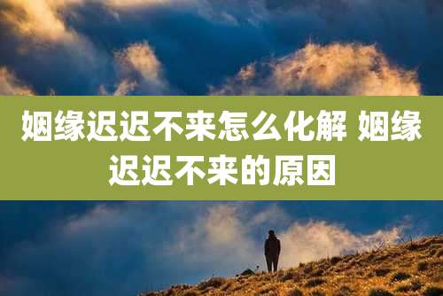 姻缘迟迟不来怎么化解 姻缘迟迟不来的原因