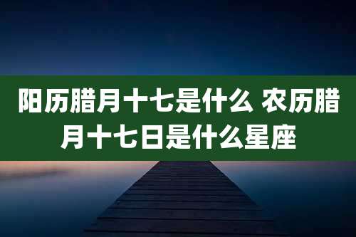 阳历腊月十七是什么 农历腊月十七日是什么星座
