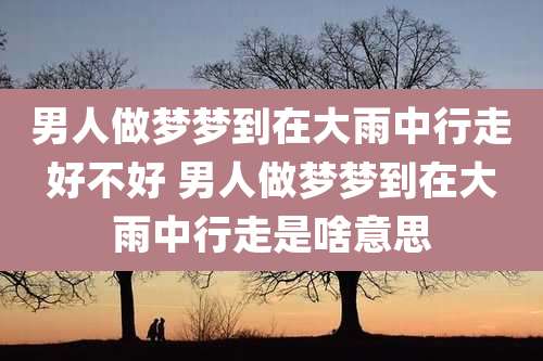 男人做梦梦到在大雨中行走好不好 男人做梦梦到在大雨中行走是啥意思