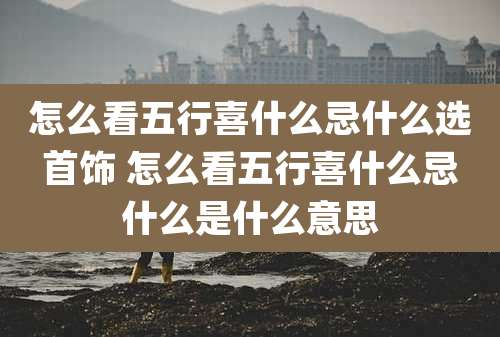 怎么看五行喜什么忌什么选首饰 怎么看五行喜什么忌什么是什么意思