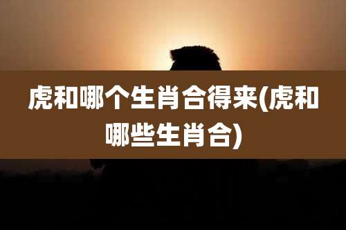 虎和哪个生肖合得来(虎和哪些生肖合)