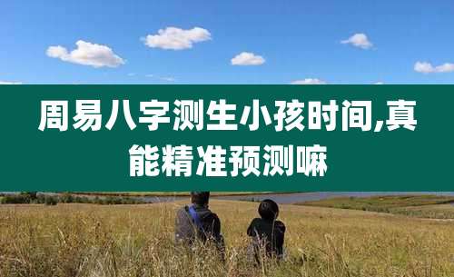 周易八字测生小孩时间,真能精准预测嘛