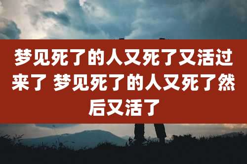 梦见死了的人又死了又活过来了 梦见死了的人又死了然后又活了