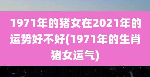 1971年的猪女在2021年的运势好不好(1971年的生肖猪女运气)