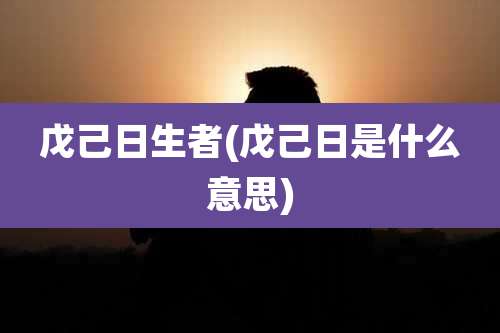 戊己日生者(戊己日是什么意思)