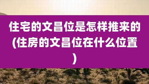 住宅的文昌位是怎样推来的(住房的文昌位在什么位置)