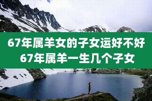 67年属羊女的子女运好不好 67年属羊一生几个子女