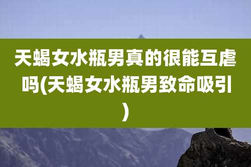 天蝎女水瓶男真的很能互虐吗(天蝎女水瓶男致命吸引)