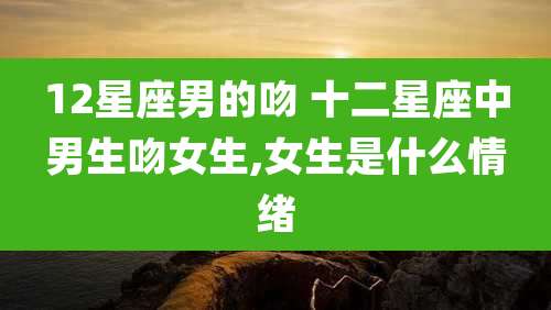 12星座男的吻 十二星座中男生吻女生,女生是什么情绪