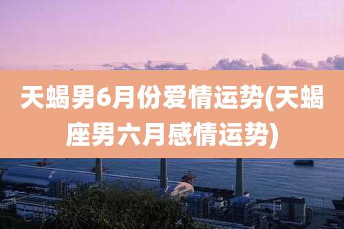 天蝎男6月份爱情运势(天蝎座男六月感情运势)