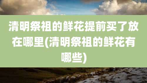 清明祭祖的鲜花提前买了放在哪里(清明祭祖的鲜花有哪些)