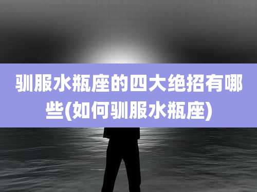 驯服水瓶座的四大绝招有哪些(如何驯服水瓶座)