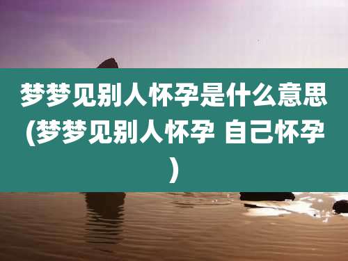 梦梦见别人怀孕是什么意思(梦梦见别人怀孕 自己怀孕)