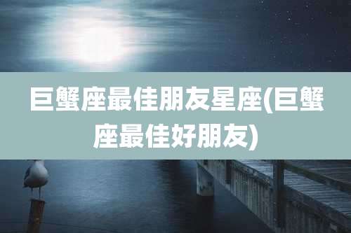 巨蟹座最佳朋友星座(巨蟹座最佳好朋友)