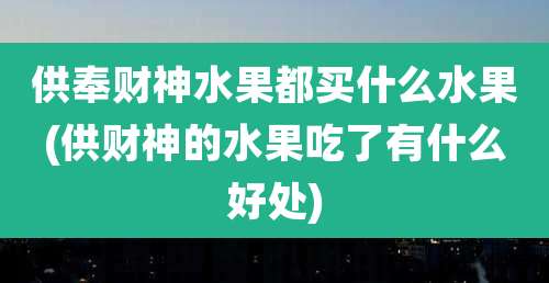 供奉财神水果都买什么水果(供财神的水果吃了有什么好处)
