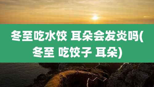 冬至吃水饺 耳朵会发炎吗(冬至 吃饺子 耳朵)