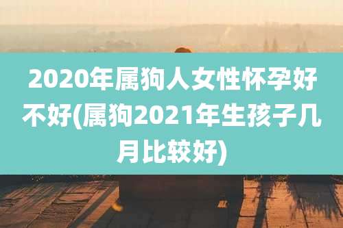 2020年属狗人女性怀孕好不好(属狗2021年生孩子几月比较好)