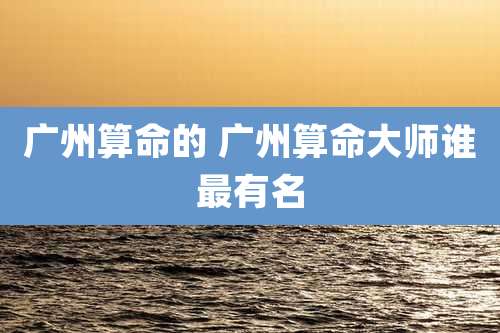 广州算命的 广州算命大师谁最有名