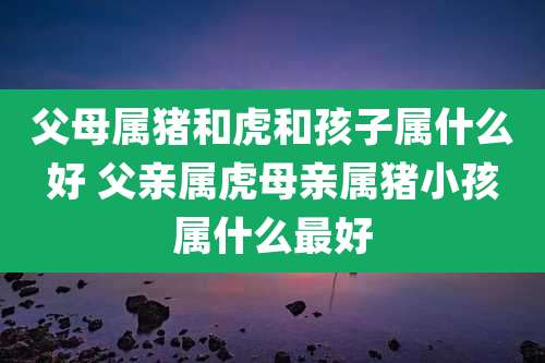 父母属猪和虎和孩子属什么好 父亲属虎母亲属猪小孩属什么最好
