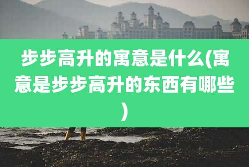 步步高升的寓意是什么(寓意是步步高升的东西有哪些)