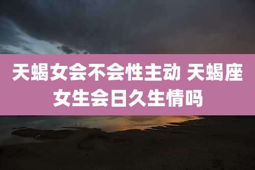 天蝎女会不会性主动 天蝎座女生会日久生情吗