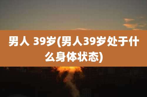 男人 39岁(男人39岁处于什么身体状态)
