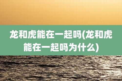 龙和虎能在一起吗(龙和虎能在一起吗为什么)