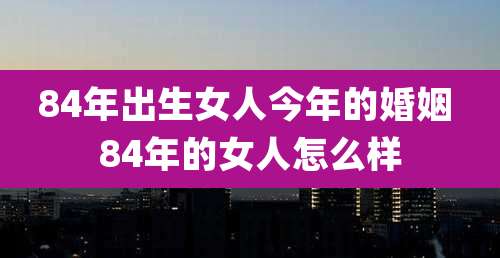 84年出生女人今年的婚姻 84年的女人怎么样